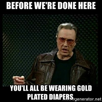 Before were done here youll all be wearing gold plated diapers